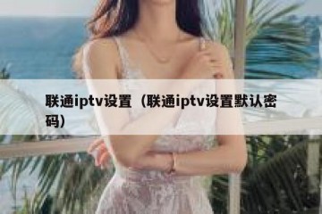 联通iptv设置（联通iptv设置默认密码）