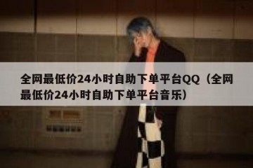 全网最低价24小时自助下单平台QQ（全网最低价24小时自助下单平台音乐）