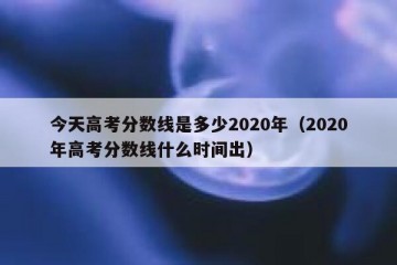 今天高考分数线是多少2020年（2020年高考分数线什么时间出）