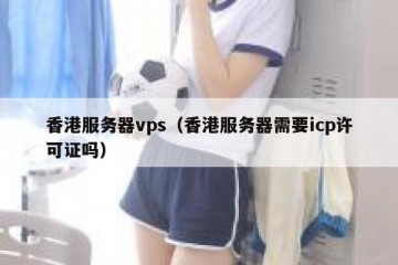 香港服务器vps（香港服务器需要icp许可证吗）