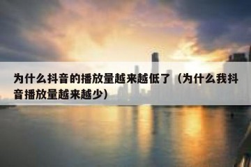 为什么抖音的播放量越来越低了（为什么我抖音播放量越来越少）
