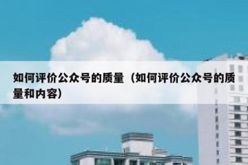 如何评价公众号的质量（如何评价公众号的质量和内容）