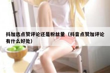 抖加选点赞评论还是粉丝量（抖音点赞加评论有什么好处）