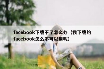facebook下载不了怎么办（我下载的facebook怎么不可以用呢）