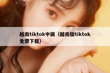 越南tiktok中国（越南版tiktok免费下载）