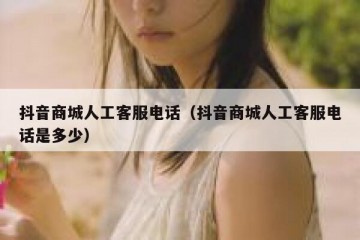 抖音商城人工客服电话（抖音商城人工客服电话是多少）