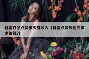 抖音作品点赞多少有收入（抖音点赞数达到多少给钱?）