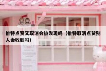 推特点赞又取消会被发现吗（推特取消点赞别人会收到吗）
