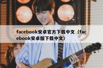 facebook安卓官方下载中文（facebook安卓版下载中文）