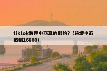 tiktok跨境电商真的假的?（跨境电商被骗16800）