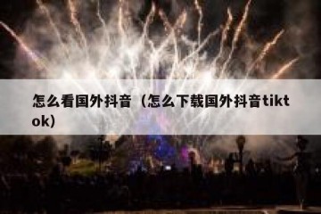 怎么看国外抖音（怎么下载国外抖音tiktok）