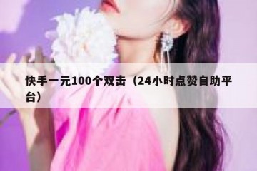 快手一元100个双击（24小时点赞自助平台）