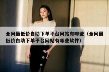 全网最低价自助下单平台网站有哪些（全网最低价自助下单平台网站有哪些软件）