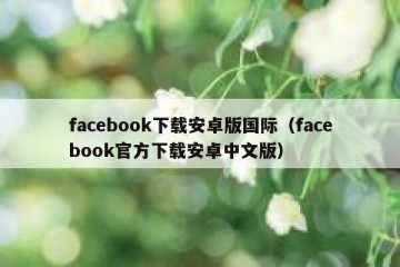 facebook下载安卓版国际（facebook官方下载安卓中文版）