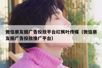 微信朋友圈广告投放平台红枫叶传媒（微信朋友圈广告投放推广平台）