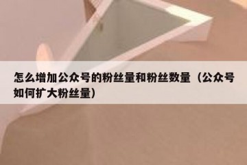 怎么增加公众号的粉丝量和粉丝数量（公众号如何扩大粉丝量）