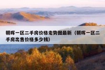 朝晖一区二手房价格走势图最新（朝晖一区二手房出售价格多少钱）