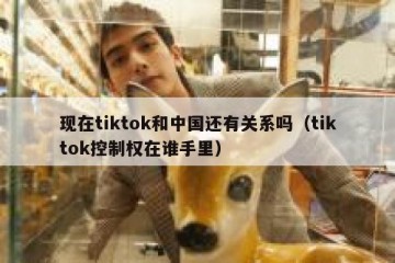 现在tiktok和中国还有关系吗（tiktok控制权在谁手里）