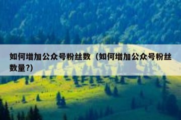 如何增加公众号粉丝数（如何增加公众号粉丝数量?）