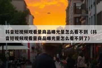 抖音短视频观看量商品曝光量怎么看不到（抖音短视频观看量商品曝光量怎么看不到了）