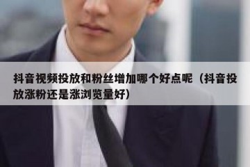 抖音视频投放和粉丝增加哪个好点呢（抖音投放涨粉还是涨浏览量好）