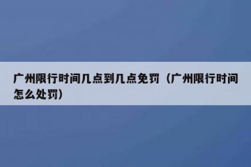 广州限行时间几点到几点免罚（广州限行时间怎么处罚）