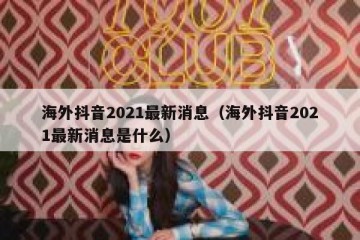 海外抖音2021最新消息（海外抖音2021最新消息是什么）