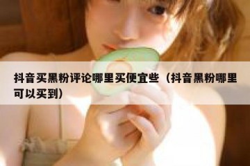 抖音买黑粉评论哪里买便宜些（抖音黑粉哪里可以买到）