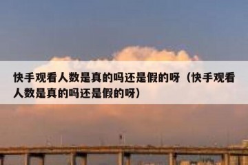 快手观看人数是真的吗还是假的呀（快手观看人数是真的吗还是假的呀）