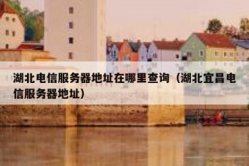 湖北电信服务器地址在哪里查询（湖北宜昌电信服务器地址）
