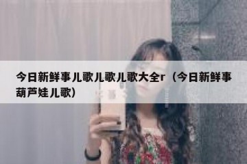 今日新鲜事儿歌儿歌儿歌大全r（今日新鲜事葫芦娃儿歌）