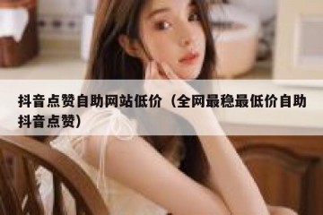 抖音点赞自助网站低价（全网最稳最低价自助抖音点赞）