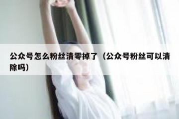 公众号怎么粉丝清零掉了（公众号粉丝可以清除吗）