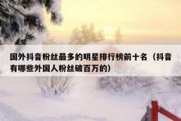 国外抖音粉丝最多的明星排行榜前十名（抖音有哪些外国人粉丝破百万的）