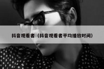 抖音观看者（抖音观看者平均播放时间）