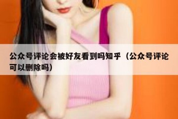 公众号评论会被好友看到吗知乎（公众号评论可以删除吗）