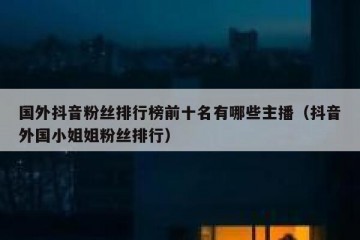 国外抖音粉丝排行榜前十名有哪些主播（抖音外国小姐姐粉丝排行）