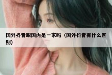 国外抖音跟国内是一家吗（国外抖音有什么区别）