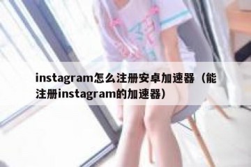 instagram怎么注册安卓加速器（能注册instagram的加速器）