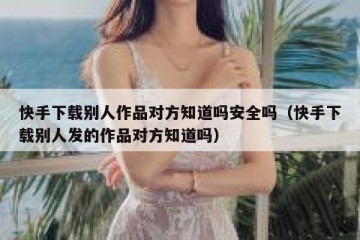快手下载别人作品对方知道吗安全吗（快手下载别人发的作品对方知道吗）