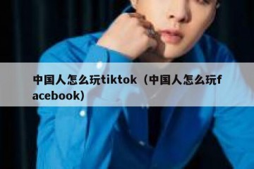 中国人怎么玩tiktok（中国人怎么玩facebook）
