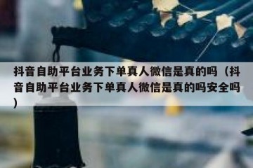 抖音自助平台业务下单真人微信是真的吗（抖音自助平台业务下单真人微信是真的吗安全吗）