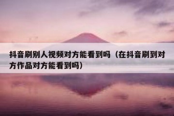 抖音刷别人视频对方能看到吗（在抖音刷到对方作品对方能看到吗）