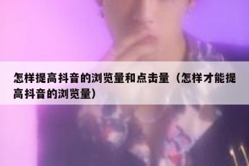 怎样提高抖音的浏览量和点击量（怎样才能提高抖音的浏览量）