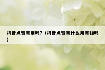 抖音点赞有用吗?（抖音点赞有什么用有钱吗）