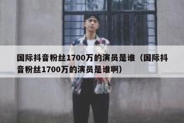 国际抖音粉丝1700万的演员是谁（国际抖音粉丝1700万的演员是谁啊）