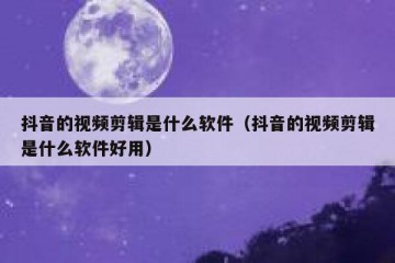 抖音的视频剪辑是什么软件（抖音的视频剪辑是什么软件好用）