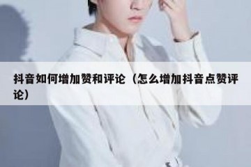 抖音如何增加赞和评论（怎么增加抖音点赞评论）