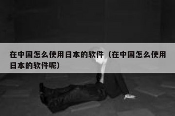 在中国怎么使用日本的软件（在中国怎么使用日本的软件呢）