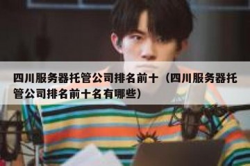 四川服务器托管公司排名前十（四川服务器托管公司排名前十名有哪些）